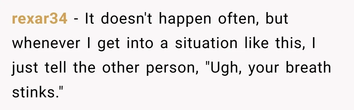 rexar34 − It doesn't happen often, but whenever I get into a situation like this, I just tell the other person, "Ugh, your breath stinks."