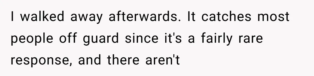 I walked away afterwards. It catches most people off guard since it's a fairly rare response, and there aren't