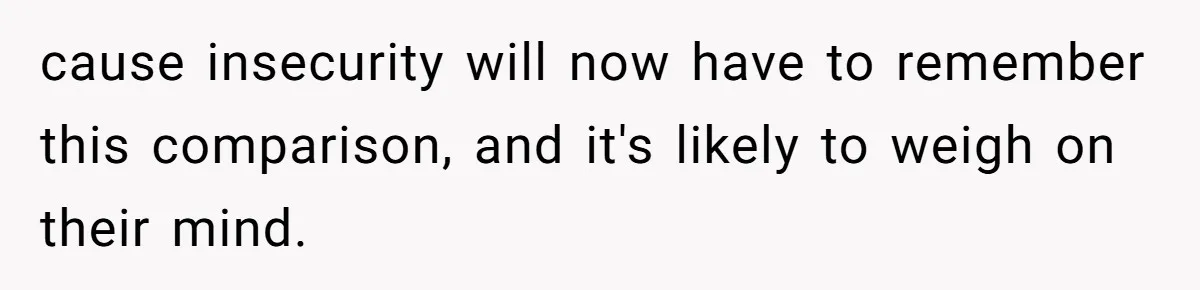 cause insecurity will now have to remember this comparison, and it's likely to weigh on their mind.