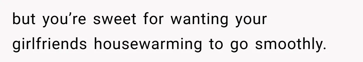 but you’re sweet for wanting your girlfriends housewarming to go smoothly.