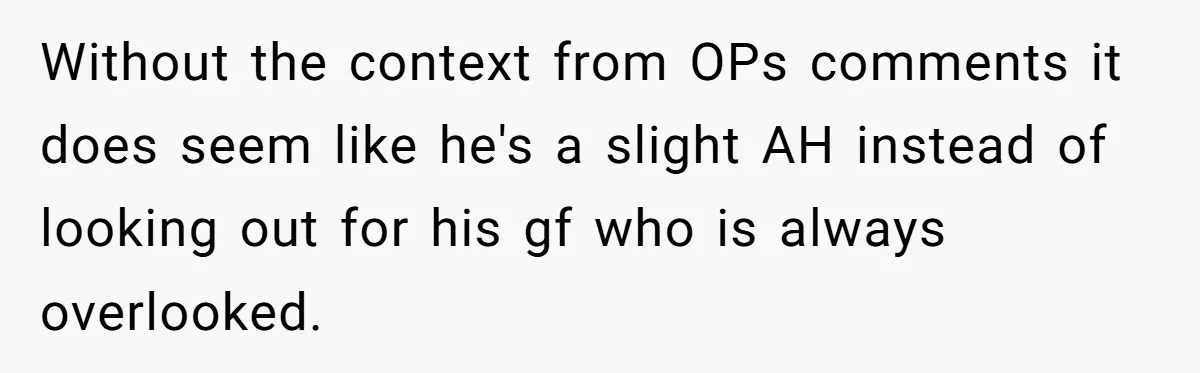 Without the context from OPs comments it does seem like he's a slight AH instead of looking out for his gf who is always overlooked.