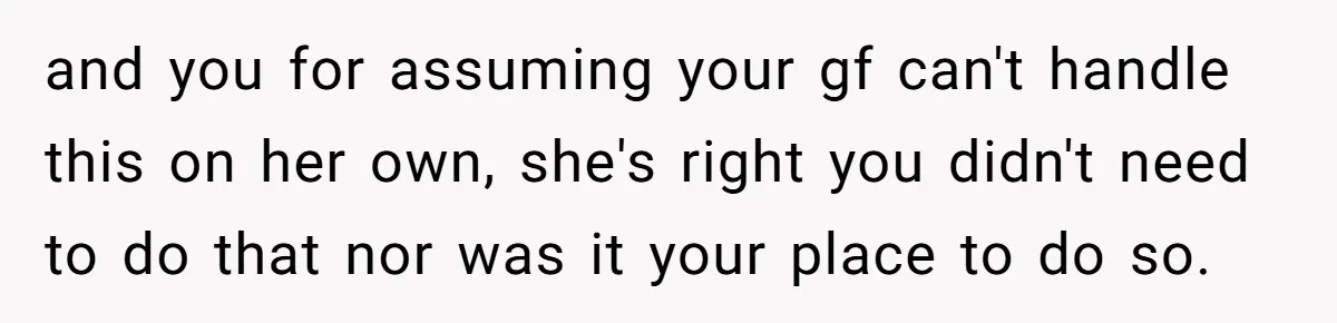 and you for assuming your gf can't handle this on her own, she's right you didn't need to do that nor was it your place to do so.