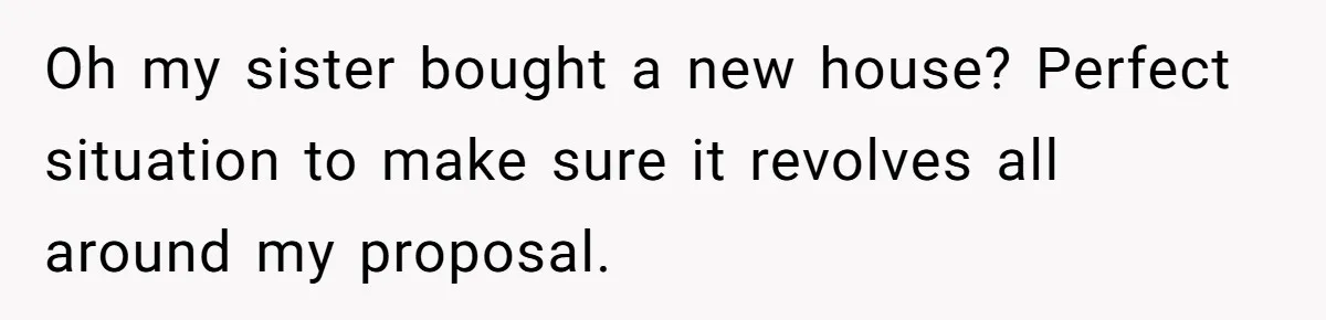Oh my sister bought a new house? Perfect situation to make sure it revolves all around my proposal.