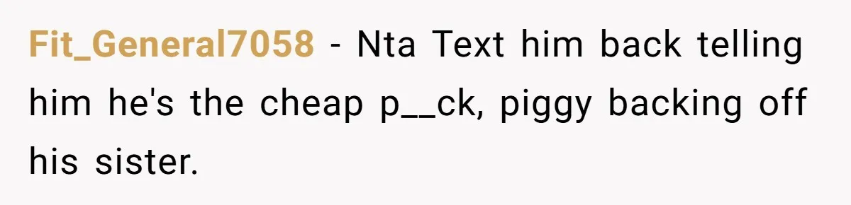 Fit_General7058 − Nta Text him back telling him he's the cheap p__ck, piggy backing off his sister.