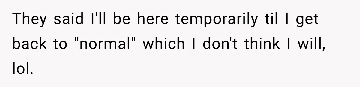 They said I'll be here temporarily til I get back to "normal" which I don't think I will, lol.