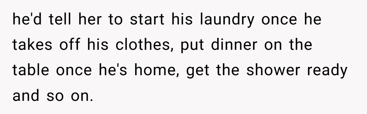 he'd tell her to start his laundry once he takes off his clothes, put dinner on the table once he's home, get the shower ready and so on.