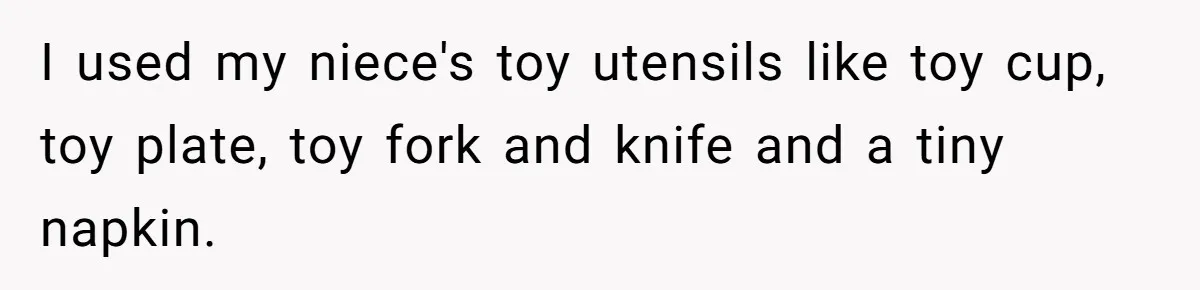 I used my niece's toy utensils like toy cup, toy plate, toy fork and knife and a tiny napkin.
