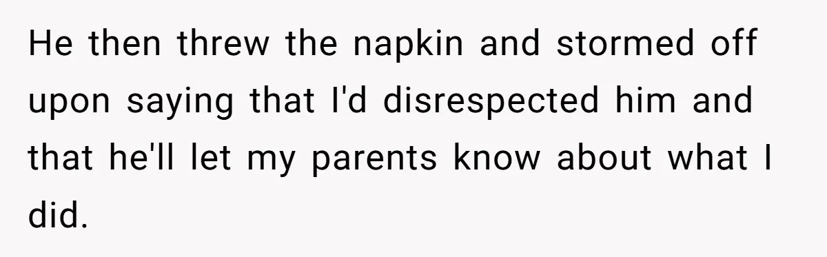 He then threw the napkin and stormed off upon saying that I'd disrespected him and that he'll let my parents know about what I did.