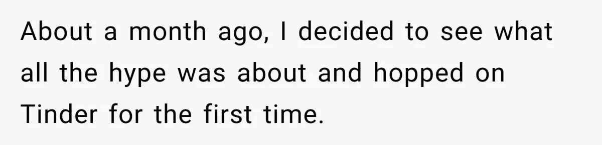 About a month ago, I decided to see what all the hype was about and hopped on Tinder for the first time.