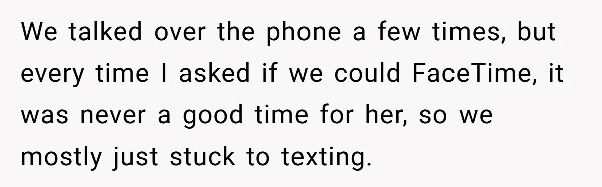 We talked over the phone a few times, but every time I asked if we could FaceTime, it was never a good time for her, so we mostly just stuck...