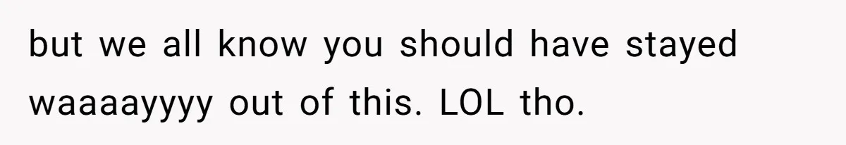 but we all know you should have stayed waaaayyyy out of this. LOL tho.