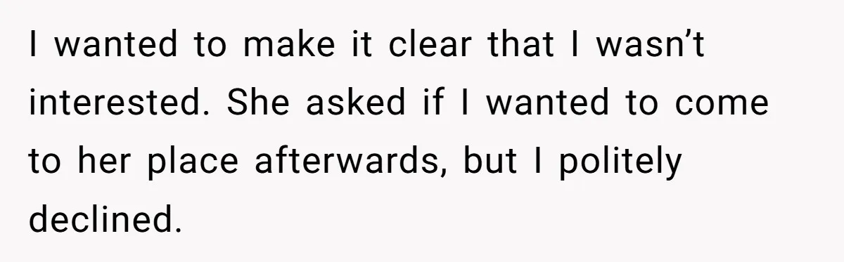 I wanted to make it clear that I wasn’t interested. She asked if I wanted to come to her place afterwards, but I politely declined.