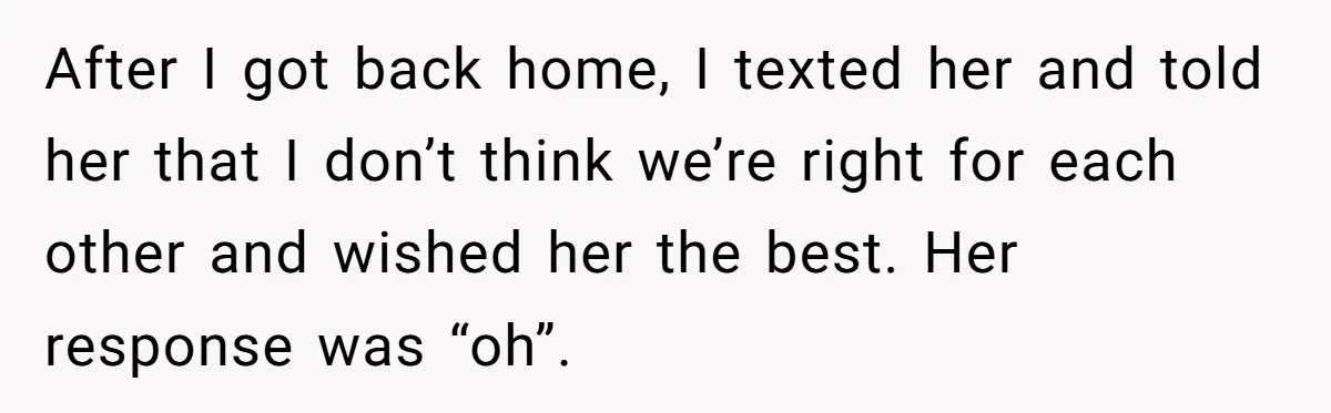 After I got back home, I texted her and told her that I don’t think we’re right for each other and wished her the best. Her response was “oh”.