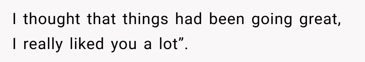 I thought that things had been going great, I really liked you a lot”.