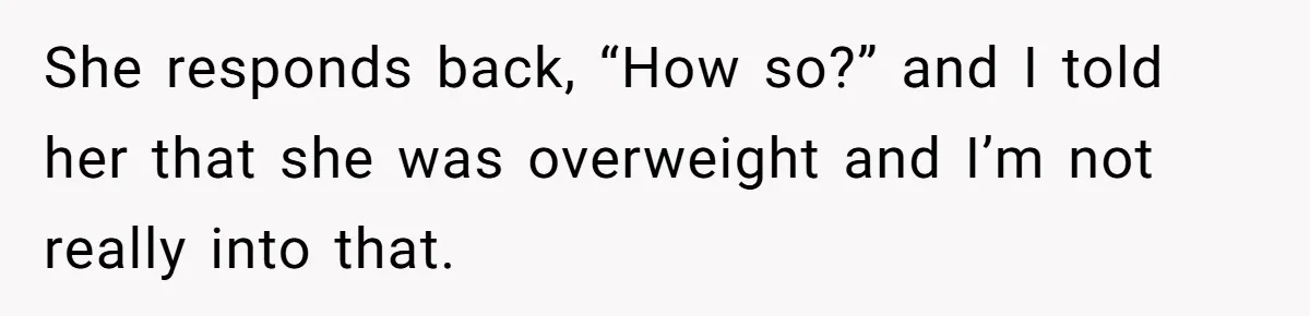 She responds back, “How so?” and I told her that she was overweight and I’m not really into that.