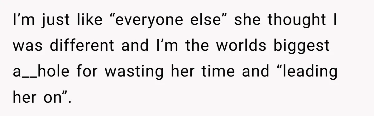 I’m just like “everyone else” she thought I was different and I’m the worlds biggest a__hole for wasting her time and “leading her on”.