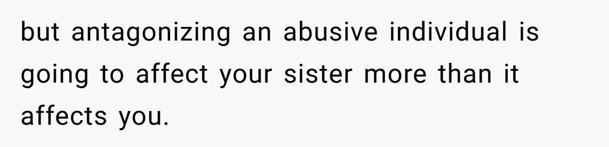 but antagonizing an abusive individual is going to affect your sister more than it affects you.