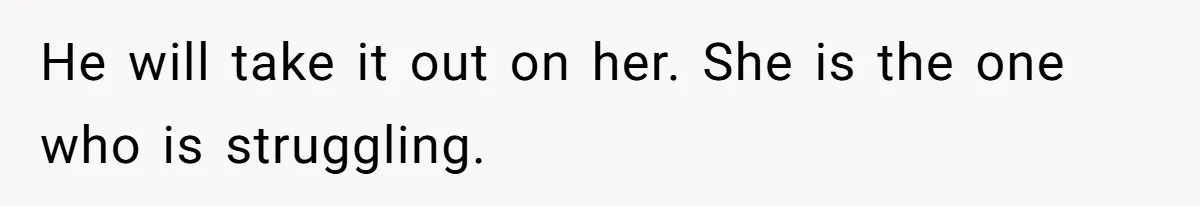 He will take it out on her. She is the one who is struggling.