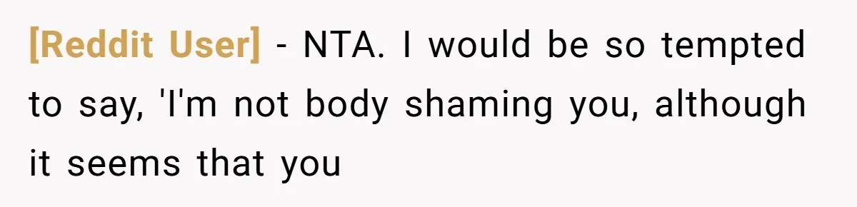 [Reddit User] − NTA. I would be so tempted to say, 'I'm not body shaming you, although it seems that you