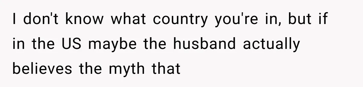 I don't know what country you're in, but if in the US maybe the husband actually believes the myth that