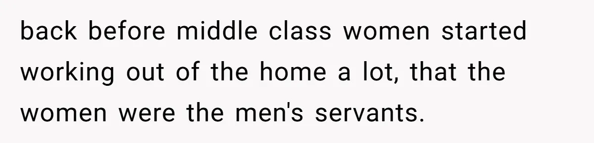 back before middle class women started working out of the home a lot, that the women were the men's servants.