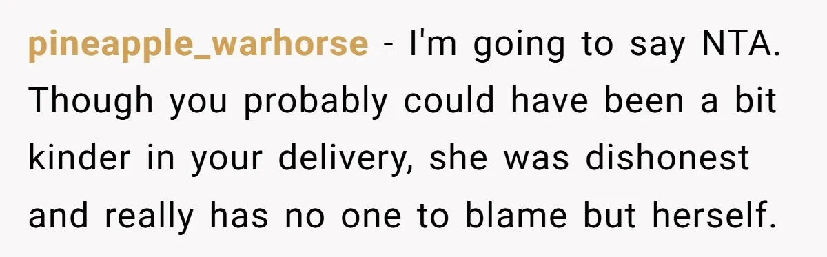 pineapple_warhorse − I'm going to say NTA. Though you probably could have been a bit kinder in your delivery, she was dishonest and really has no one to blame but...