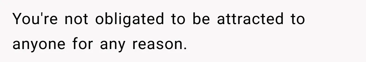 You're not obligated to be attracted to anyone for any reason.