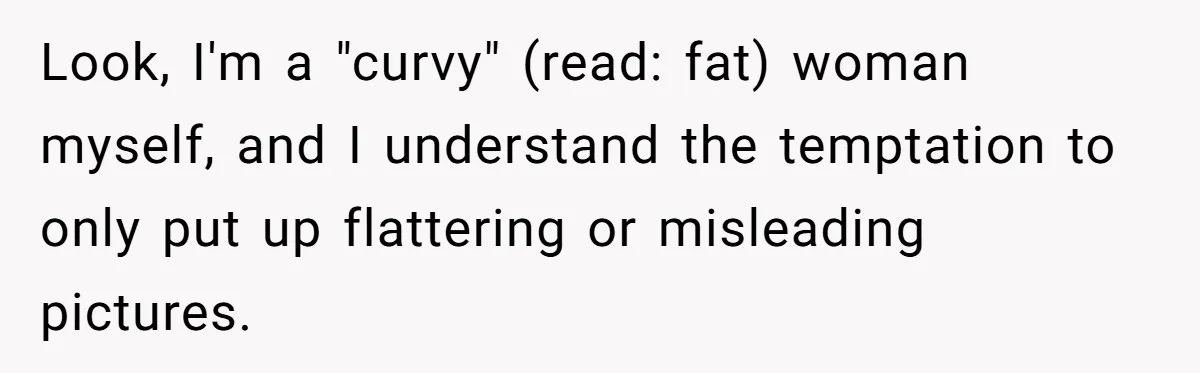 Look, I'm a "curvy" (read: fat) woman myself, and I understand the temptation to only put up flattering or misleading pictures.