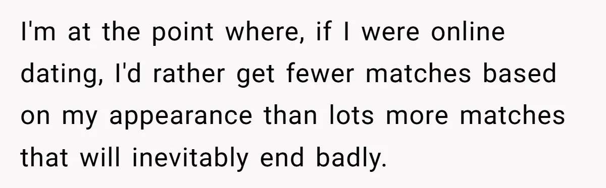 I'm at the point where, if I were online dating, I'd rather get fewer matches based on my appearance than lots more matches that will inevitably end badly.