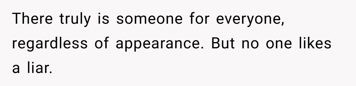 There truly is someone for everyone, regardless of appearance. But no one likes a liar.