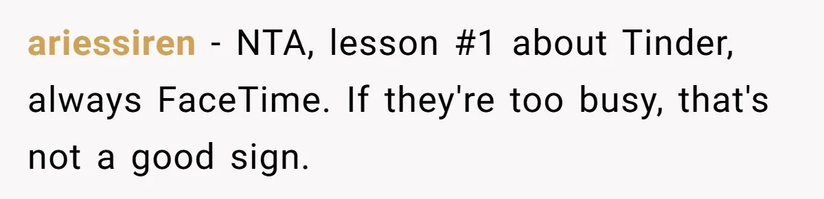 ariessiren − NTA, lesson #1 about Tinder, always FaceTime. If they're too busy, that's not a good sign.