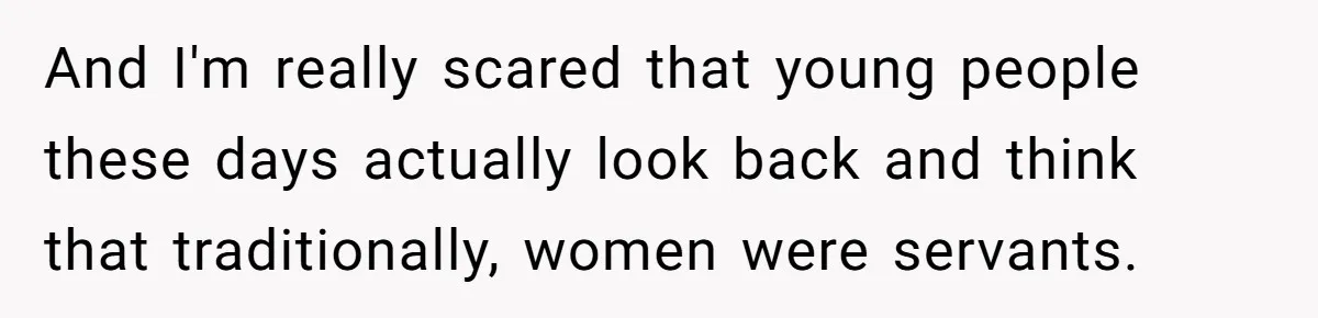 And I'm really scared that young people these days actually look back and think that traditionally, women were servants.
