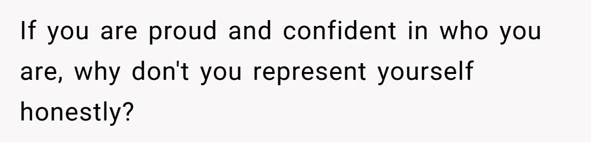 If you are proud and confident in who you are, why don't you represent yourself honestly?