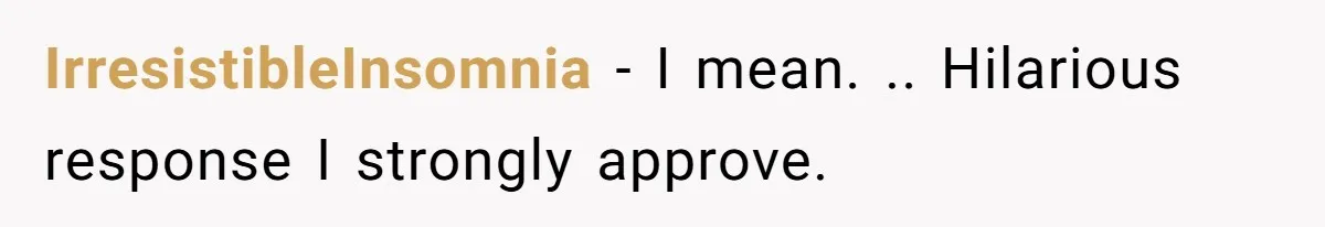 IrresistibleInsomnia − I mean. .. Hilarious response I strongly approve.