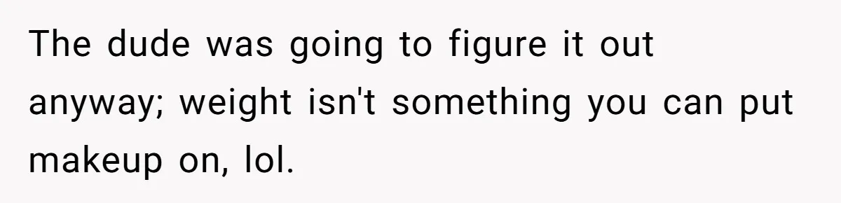 The dude was going to figure it out anyway; weight isn't something you can put makeup on, lol.