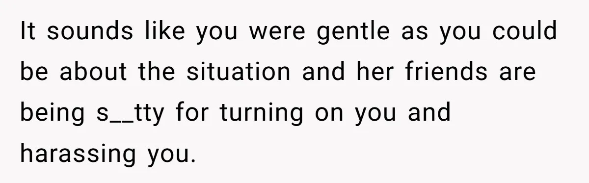 It sounds like you were gentle as you could be about the situation and her friends are being s__tty for turning on you and harassing you.