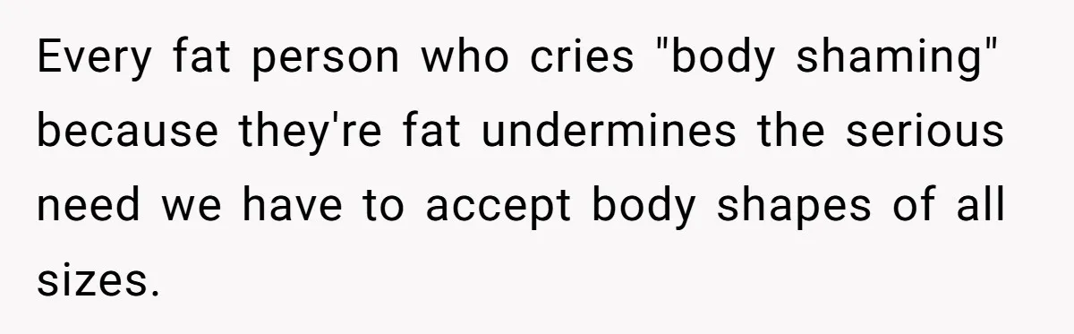 Every fat person who cries "body shaming" because they're fat undermines the serious need we have to accept body shapes of all sizes.