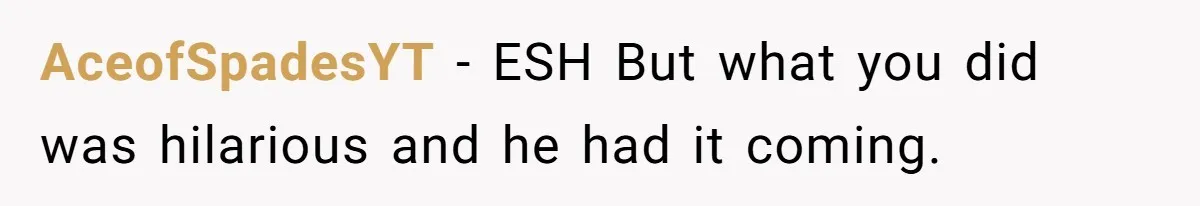 AceofSpadesYT − ESH But what you did was hilarious and he had it coming.