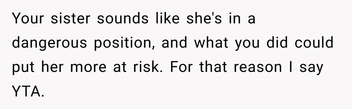 Your sister sounds like she's in a dangerous position, and what you did could put her more at risk. For that reason I say YTA.