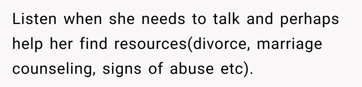 Listen when she needs to talk and perhaps help her find resources(divorce, marriage counseling, signs of abuse etc).