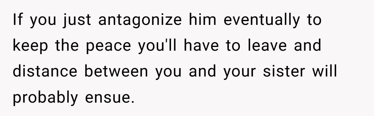 If you just antagonize him eventually to keep the peace you'll have to leave and distance between you and your sister will probably ensue.