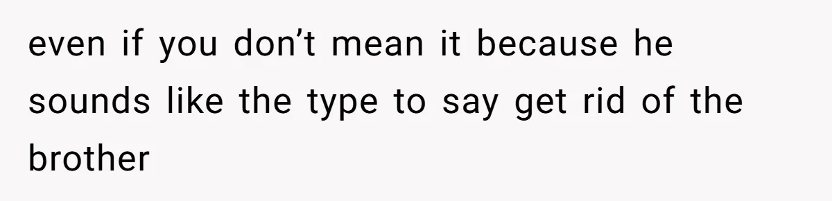 even if you don’t mean it because he sounds like the type to say get rid of the brother