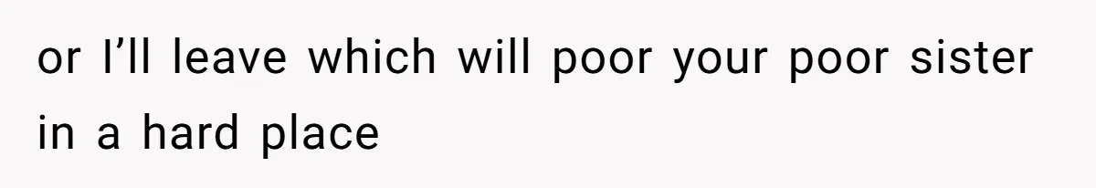 or I’ll leave which will poor your poor sister in a hard place