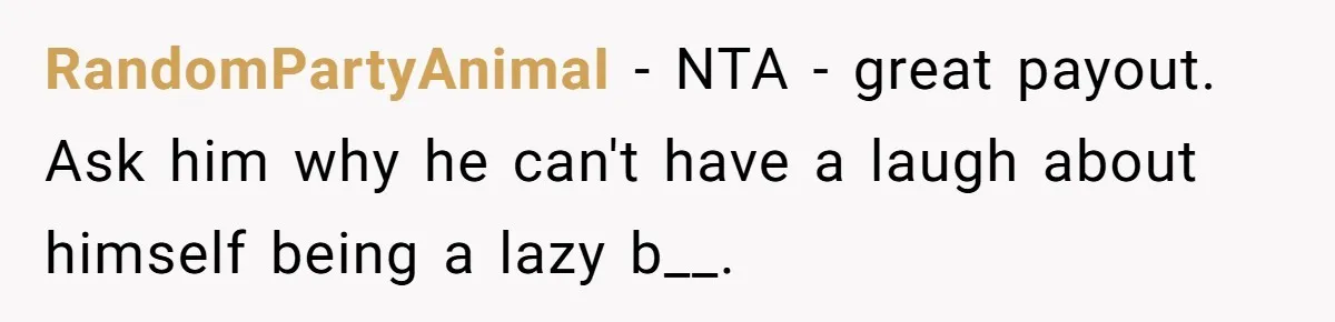 RandomPartyAnimaI − NTA - great payout. Ask him why he can't have a laugh about himself being a lazy b__.