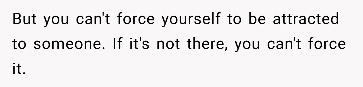 But you can't force yourself to be attracted to someone. If it's not there, you can't force it.