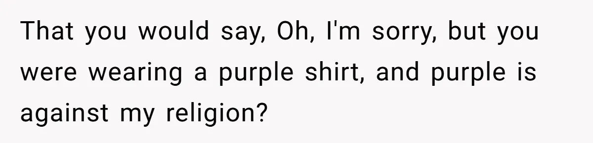That you would say, Oh, I'm sorry, but you were wearing a purple shirt, and purple is against my religion?