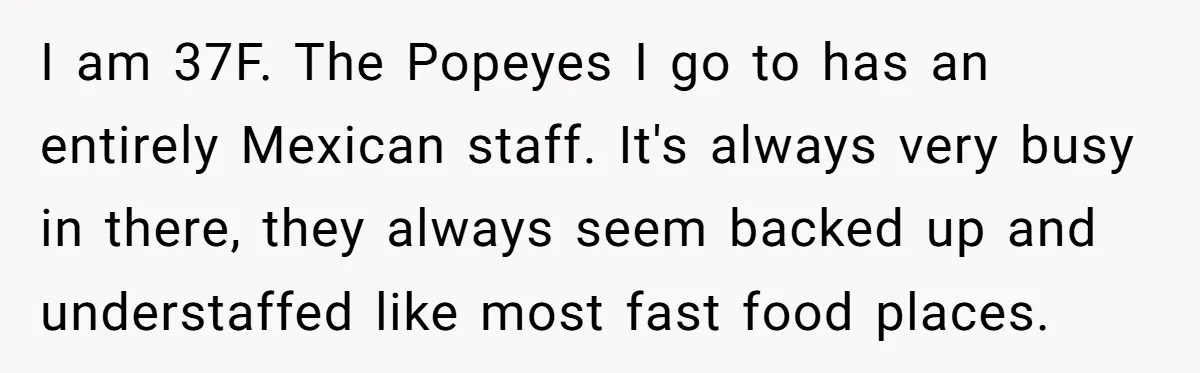 I am 37F. The Popeyes I go to has an entirely Mexican staff. It's always very busy in there, they always seem backed up and understaffed like most fast food...