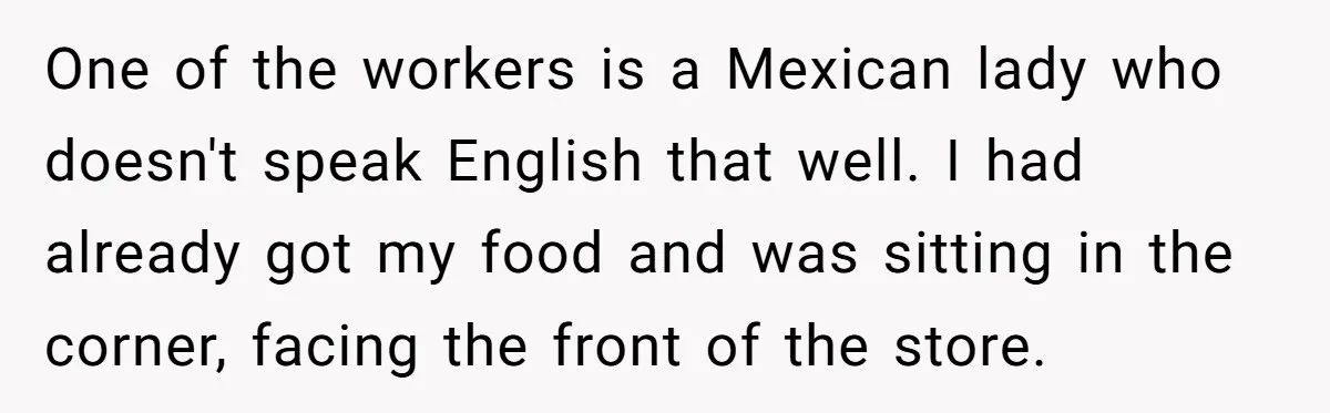 One of the workers is a Mexican lady who doesn't speak English that well. I had already got my food and was sitting in the corner, facing the front of...