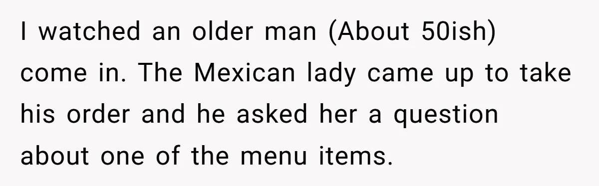I watched an older man (About 50ish) come in. The Mexican lady came up to take his order and he asked her a question about one of the menu items.