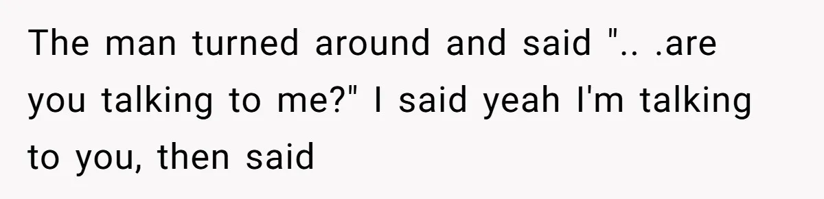 The man turned around and said ".. .are you talking to me?" I said yeah I'm talking to you, then said